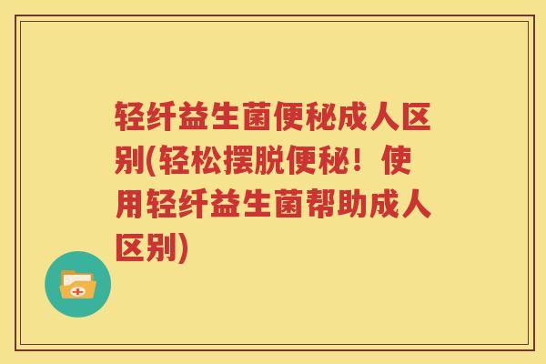 轻纤益生菌便秘成人区别(轻松摆脱便秘！使用轻纤益生菌帮助成人区别)
