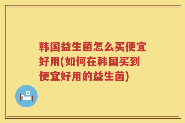 韩国益生菌怎么买便宜好用(如何在韩国买到便宜好用的益生菌)