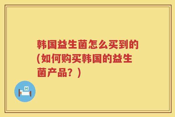 韩国益生菌怎么买到的(如何购买韩国的益生菌产品？)