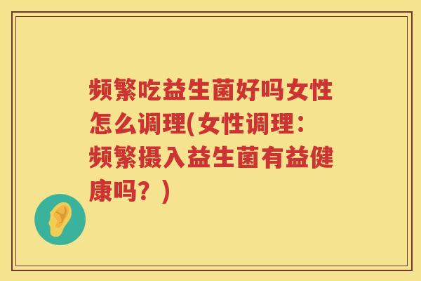 频繁吃益生菌好吗女性怎么调理(女性调理：频繁摄入益生菌有益健康吗？)