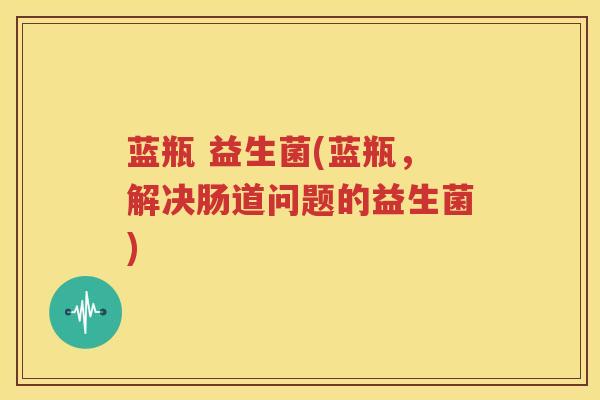 蓝瓶 益生菌(蓝瓶，解决肠道问题的益生菌)