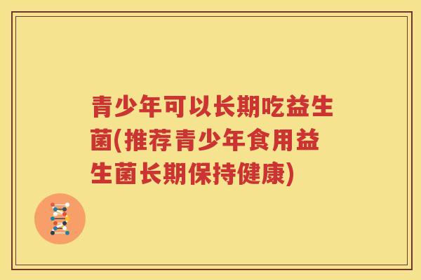 青少年可以长期吃益生菌(推荐青少年食用益生菌长期保持健康)