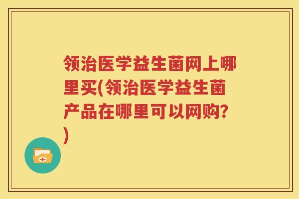 领治医学益生菌网上哪里买(领治医学益生菌产品在哪里可以网购？)