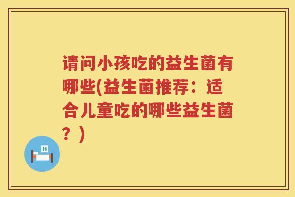 请问小孩吃的益生菌有哪些(益生菌推荐：适合儿童吃的哪些益生菌？)
