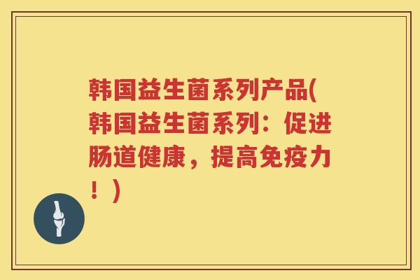 韩国益生菌系列产品(韩国益生菌系列：促进肠道健康，提高免疫力！)