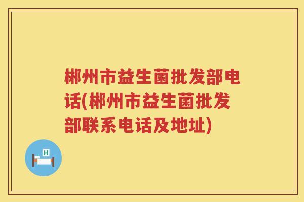 郴州市益生菌批发部电话(郴州市益生菌批发部联系电话及地址)