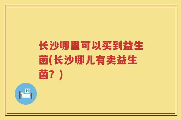 长沙哪里可以买到益生菌(长沙哪儿有卖益生菌？)