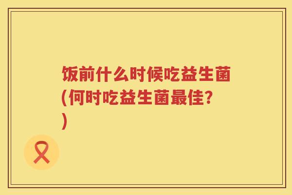 饭前什么时候吃益生菌(何时吃益生菌最佳？)