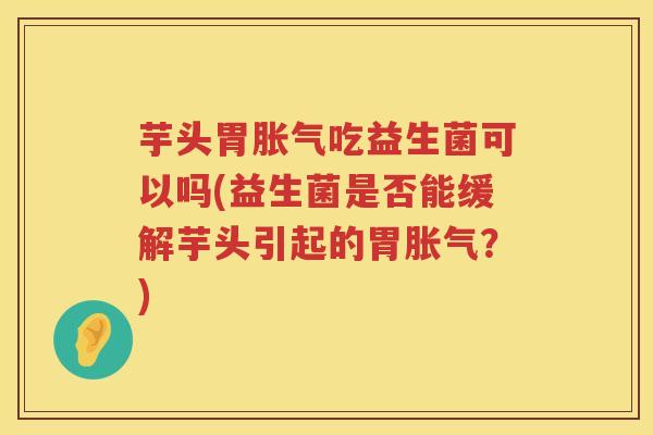 芋头胃胀气吃益生菌可以吗(益生菌是否能缓解芋头引起的胃胀气？)