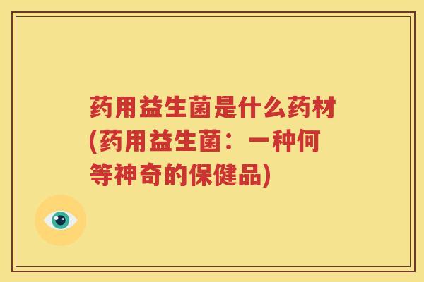 药用益生菌是什么药材(药用益生菌：一种何等神奇的保健品)