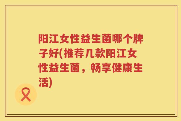 阳江女性益生菌哪个牌子好(推荐几款阳江女性益生菌，畅享健康生活)