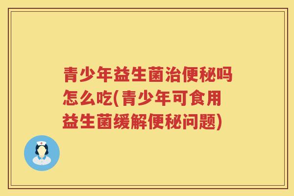 青少年益生菌治便秘吗怎么吃(青少年可食用益生菌缓解便秘问题)