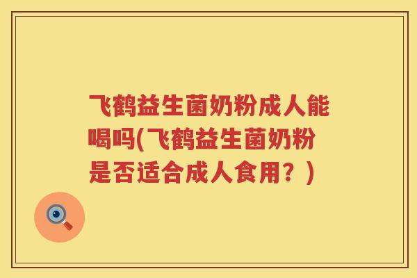 飞鹤益生菌奶粉成人能喝吗(飞鹤益生菌奶粉是否适合成人食用？)
