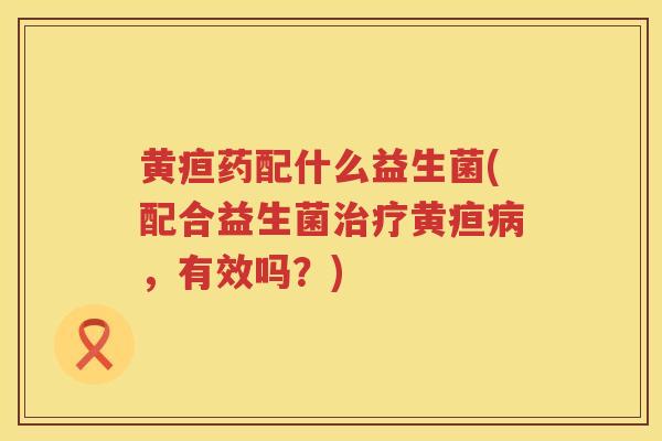 黄疸药配什么益生菌(配合益生菌治疗黄疸病，有效吗？)