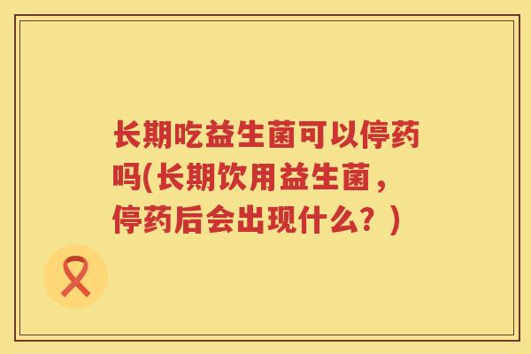 长期吃益生菌可以停药吗(长期饮用益生菌，停药后会出现什么？)