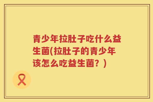 青少年拉肚子吃什么益生菌(拉肚子的青少年该怎么吃益生菌？)