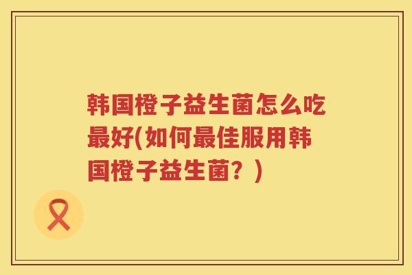 韩国橙子益生菌怎么吃最好(如何最佳服用韩国橙子益生菌？)