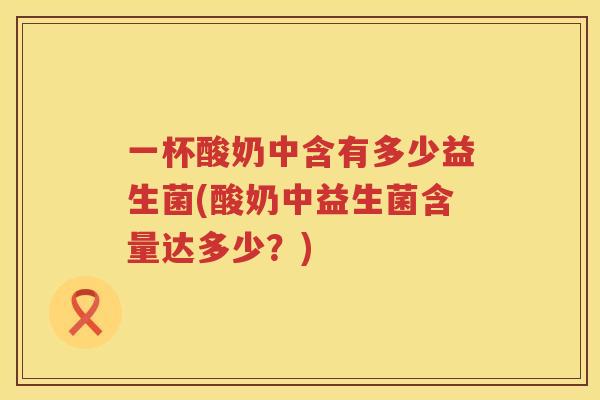 一杯酸奶中含有多少益生菌(酸奶中益生菌含量达多少？)