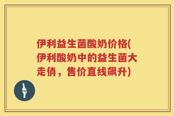 伊利益生菌酸奶价格(伊利酸奶中的益生菌大走俏，售价直线飙升)