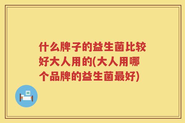 什么牌子的益生菌比较好大人用的(大人用哪个品牌的益生菌最好)