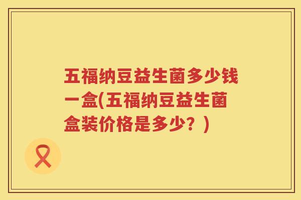 五福纳豆益生菌多少钱一盒(五福纳豆益生菌盒装价格是多少？)