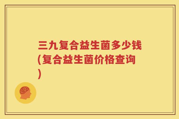 三九复合益生菌多少钱(复合益生菌价格查询)