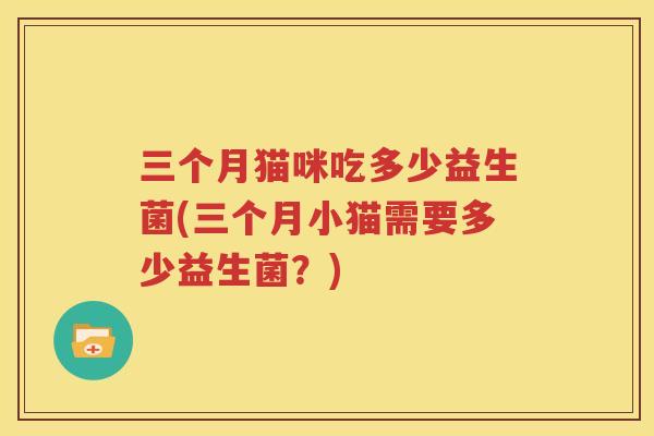 三个月猫咪吃多少益生菌(三个月小猫需要多少益生菌？)