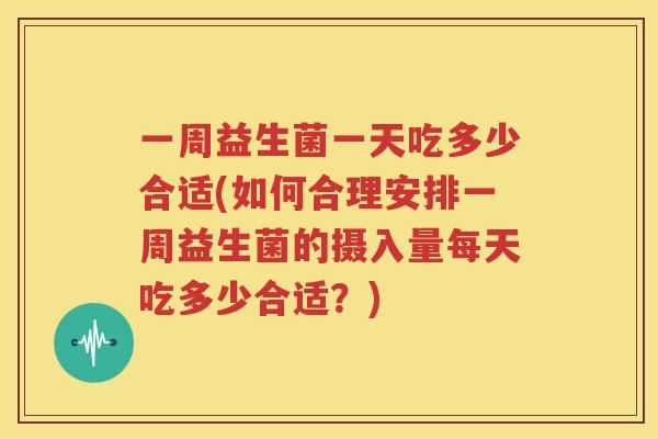一周益生菌一天吃多少合适(如何合理安排一周益生菌的摄入量每天吃多少合适？)