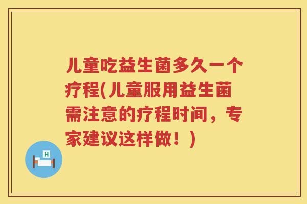 儿童吃益生菌多久一个疗程(儿童服用益生菌需注意的疗程时间，专家建议这样做！)