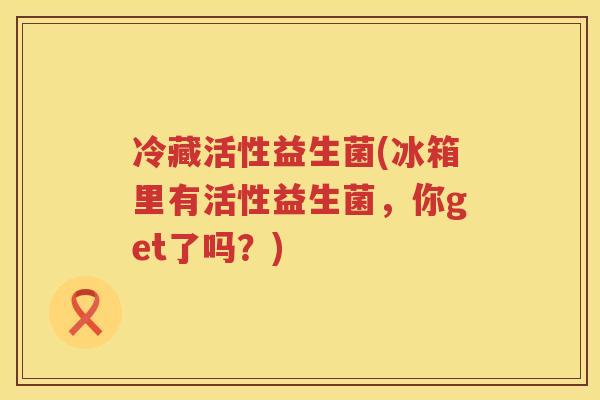 冷藏活性益生菌(冰箱里有活性益生菌，你get了吗？)