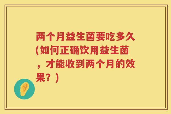 两个月益生菌要吃多久(如何正确饮用益生菌，才能收到两个月的效果？)