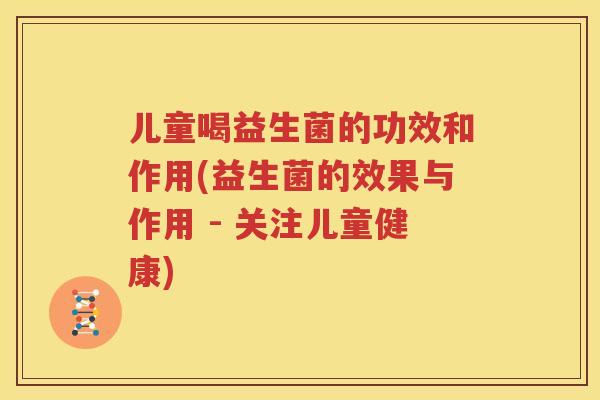 儿童喝益生菌的功效和作用(益生菌的效果与作用 - 关注儿童健康)
