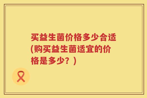 买益生菌价格多少合适(购买益生菌适宜的价格是多少？)