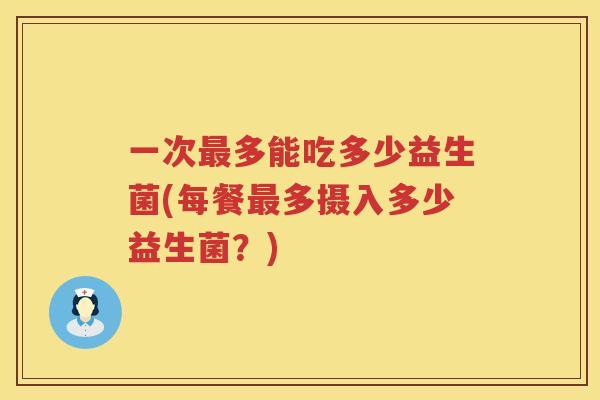 一次最多能吃多少益生菌(每餐最多摄入多少益生菌？)