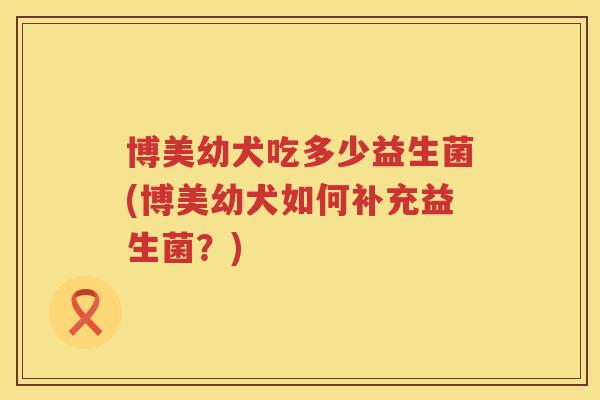 博美幼犬吃多少益生菌(博美幼犬如何补充益生菌？)