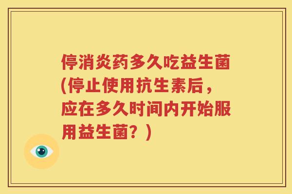 停消炎药多久吃益生菌(停止使用抗生素后，应在多久时间内开始服用益生菌？)