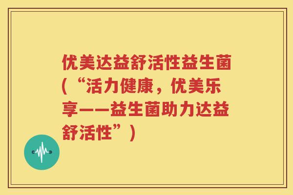 优美达益舒活性益生菌(“活力健康，优美乐享——益生菌助力达益舒活性”)