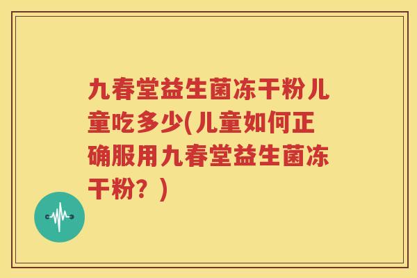 九春堂益生菌冻干粉儿童吃多少(儿童如何正确服用九春堂益生菌冻干粉？)