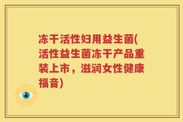 冻干活性妇用益生菌(活性益生菌冻干产品重装上市，滋润女性健康福音)