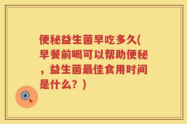 便秘益生菌早吃多久(早餐前喝可以帮助便秘，益生菌最佳食用时间是什么？)