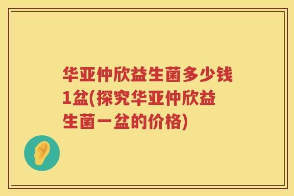 华亚仲欣益生菌多少钱1盆(探究华亚仲欣益生菌一盆的价格)