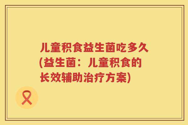 儿童积食益生菌吃多久(益生菌：儿童积食的长效辅助治疗方案)