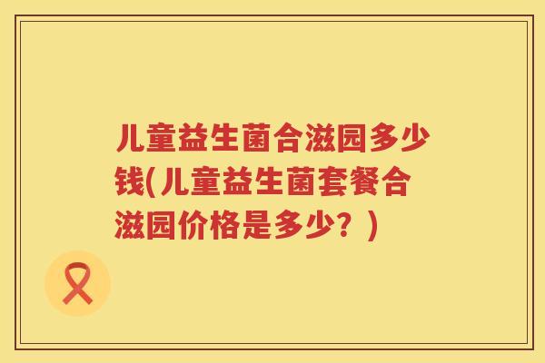 儿童益生菌合滋园多少钱(儿童益生菌套餐合滋园价格是多少？)