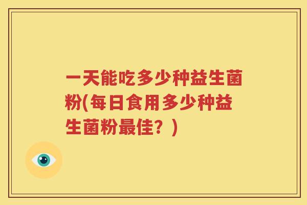 一天能吃多少种益生菌粉(每日食用多少种益生菌粉最佳？)