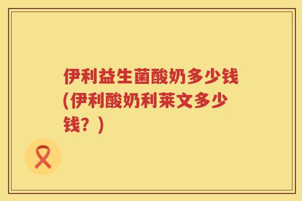 伊利益生菌酸奶多少钱(伊利酸奶利莱文多少钱？)