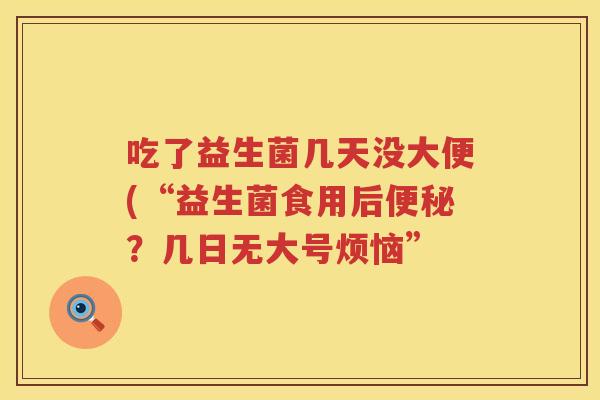 吃了益生菌几天没大便(“益生菌食用后便秘？几日无大号烦恼”