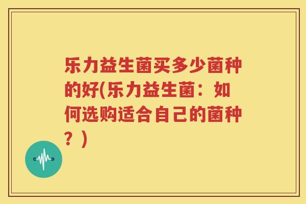 乐力益生菌买多少菌种的好(乐力益生菌：如何选购适合自己的菌种？)