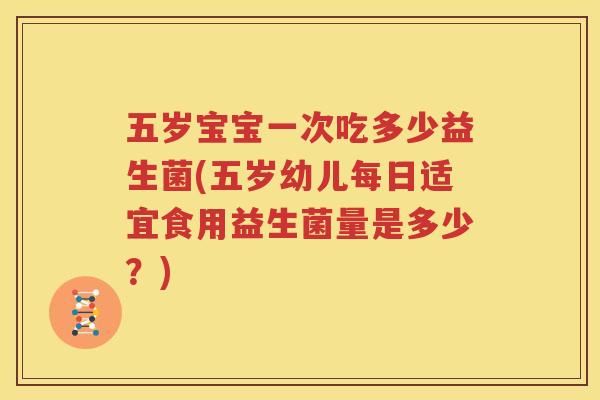 五岁宝宝一次吃多少益生菌(五岁幼儿每日适宜食用益生菌量是多少？)