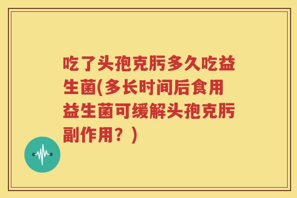 吃了头孢克肟多久吃益生菌(多长时间后食用益生菌可缓解头孢克肟副作用？)