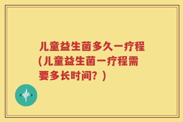 儿童益生菌多久一疗程(儿童益生菌一疗程需要多长时间？)
